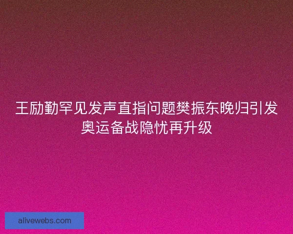 王励勤罕见发声直指问题樊振东晚归引发奥运备战隐忧再升级