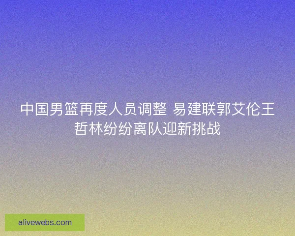 中国男篮再度人员调整 易建联郭艾伦王哲林纷纷离队迎新挑战