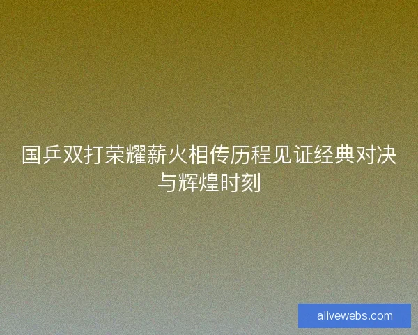 国乒双打荣耀薪火相传历程见证经典对决与辉煌时刻 国乒双打荣耀薪火相传历程见证经典对决与辉煌时刻