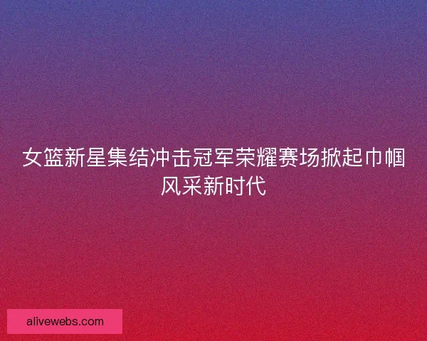 女篮新星集结冲击冠军荣耀赛场掀起巾帼风采新时代